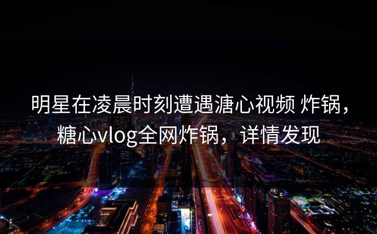 明星在凌晨时刻遭遇溏心视频 炸锅，糖心vlog全网炸锅，详情发现