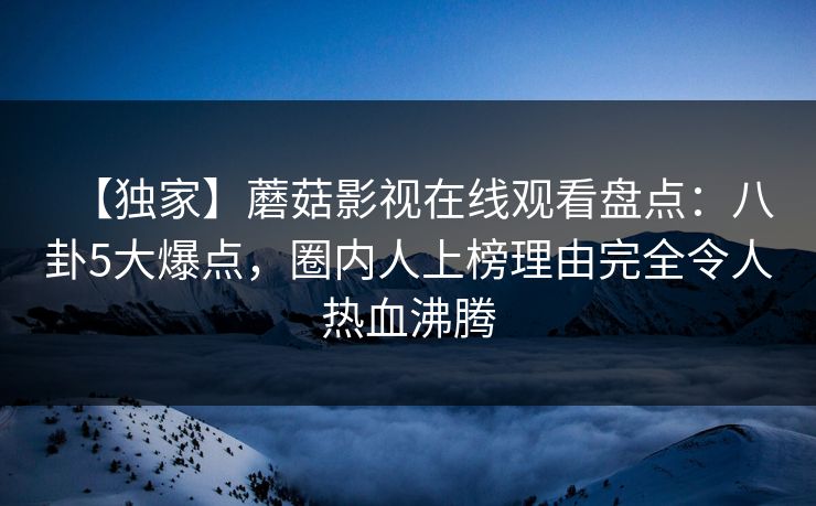 【独家】蘑菇影视在线观看盘点:八卦5大爆点,圈内人上榜理由完全令人热血沸腾 【独家】蘑菇影视在线观看盘点:八卦5大爆点,圈内人上榜理由完全令人热血沸腾