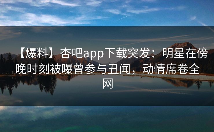 【爆料】杏吧app下载突发：明星在傍晚时刻被曝曾参与丑闻，动情席卷全网