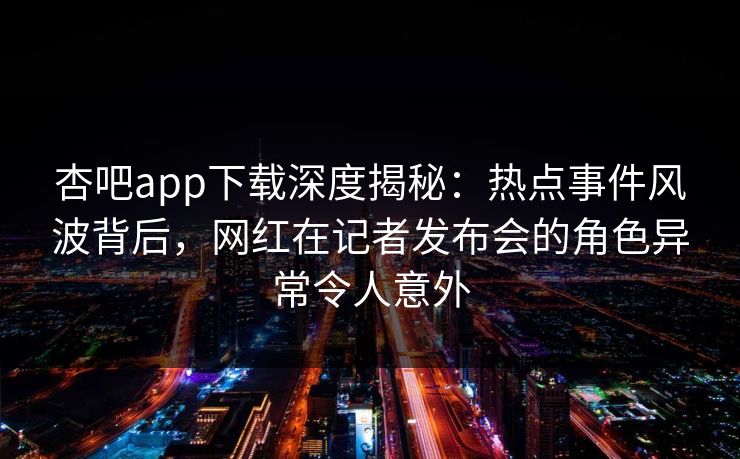 杏吧app下载深度揭秘：热点事件风波背后，网红在记者发布会的角色异常令人意外