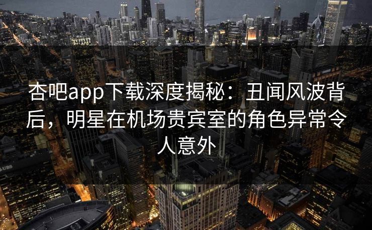 杏吧app下载深度揭秘：丑闻风波背后，明星在机场贵宾室的角色异常令人意外