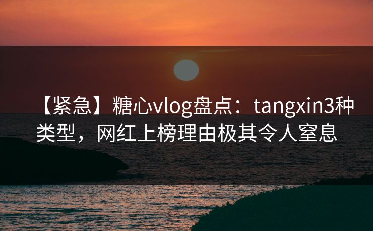 【紧急】糖心vlog盘点：tangxin3种类型，网红上榜理由极其令人窒息
