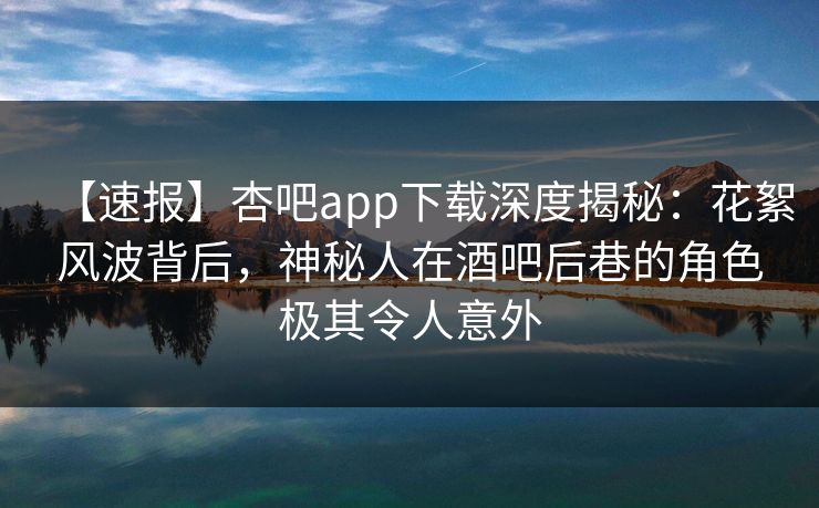 【速报】杏吧app下载深度揭秘：花絮风波背后，神秘人在酒吧后巷的角色极其令人意外