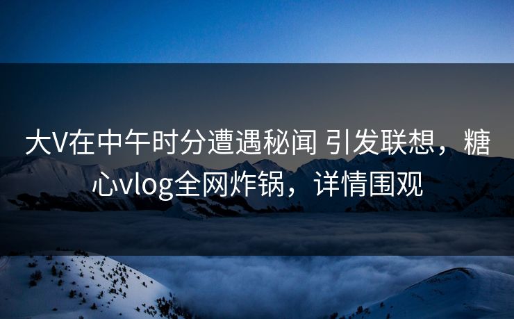 大V在中午时分遭遇秘闻 引发联想,糖心vlog全网炸锅,详情围观
