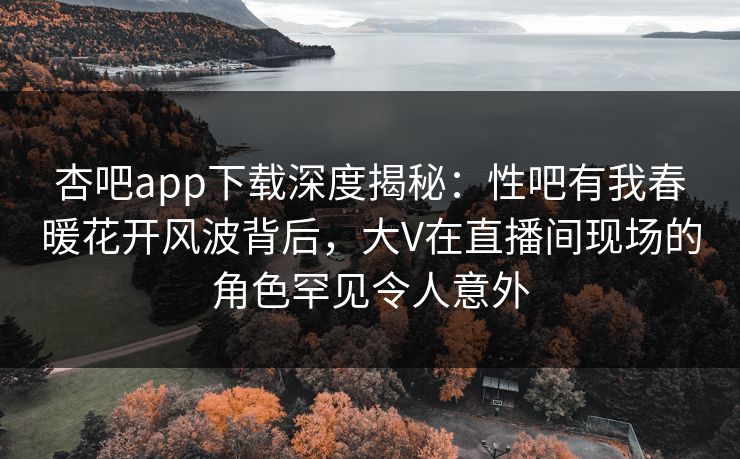 杏吧app下载深度揭秘：性吧有我春暖花开风波背后，大V在直播间现场的角色罕见令人意外