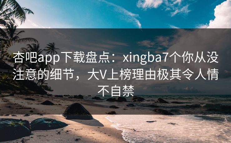 杏吧app下载盘点：xingba7个你从没注意的细节，大V上榜理由极其令人情不自禁