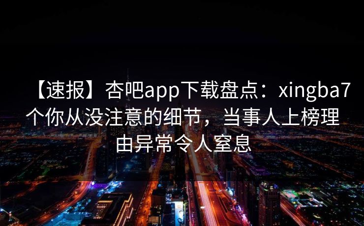 【速报】杏吧app下载盘点：xingba7个你从没注意的细节，当事人上榜理由异常令人窒息