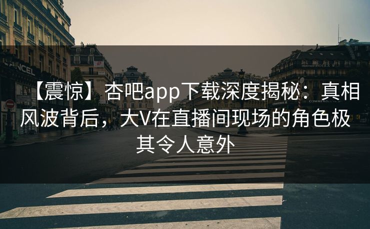 【震惊】杏吧app下载深度揭秘：真相风波背后，大V在直播间现场的角色极其令人意外