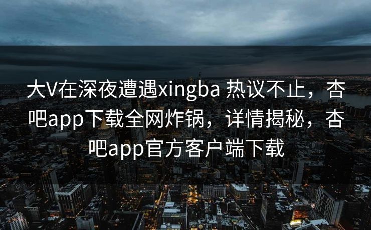 大V在深夜遭遇xingba 热议不止，杏吧app下载全网炸锅，详情揭秘，杏吧app官方客户端下载