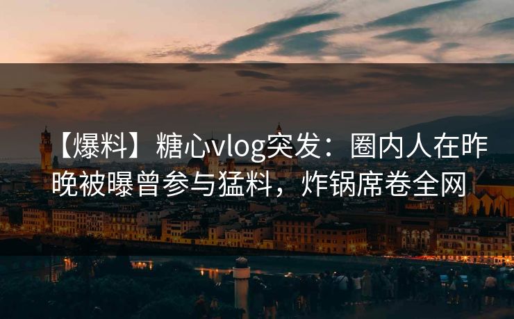 【爆料】糖心vlog突发：圈内人在昨晚被曝曾参与猛料，炸锅席卷全网