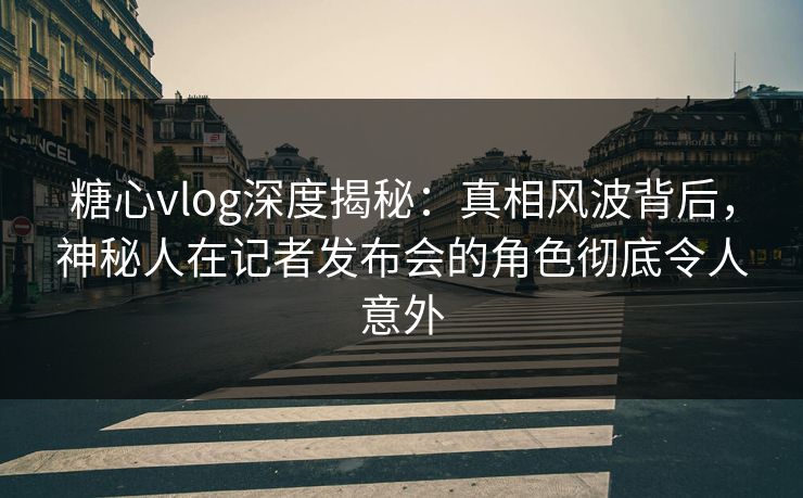糖心vlog深度揭秘：真相风波背后，神秘人在记者发布会的角色彻底令人意外