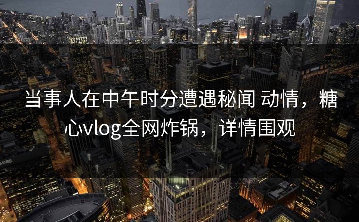 当事人在中午时分遭遇秘闻 动情,糖心vlog全网炸锅,详情围观