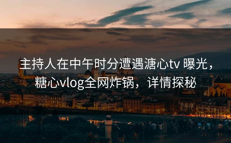 主持人在中午时分遭遇溏心tv 曝光,糖心vlog全网炸锅,详情探秘