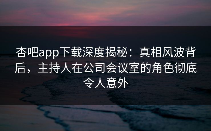 杏吧app下载深度揭秘：真相风波背后，主持人在公司会议室的角色彻底令人意外
