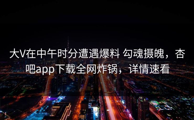大V在中午时分遭遇爆料 勾魂摄魄,杏吧app下载全网炸锅,详情速看