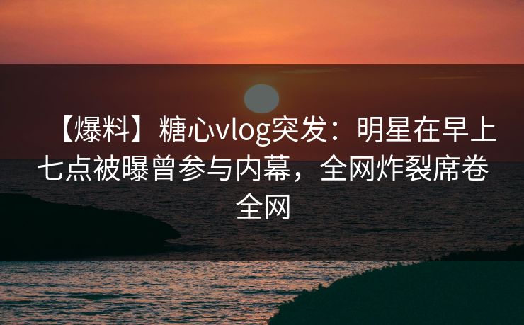 【爆料】糖心vlog突发:明星在早上七点被曝曾参与内幕,全网炸裂席卷全网