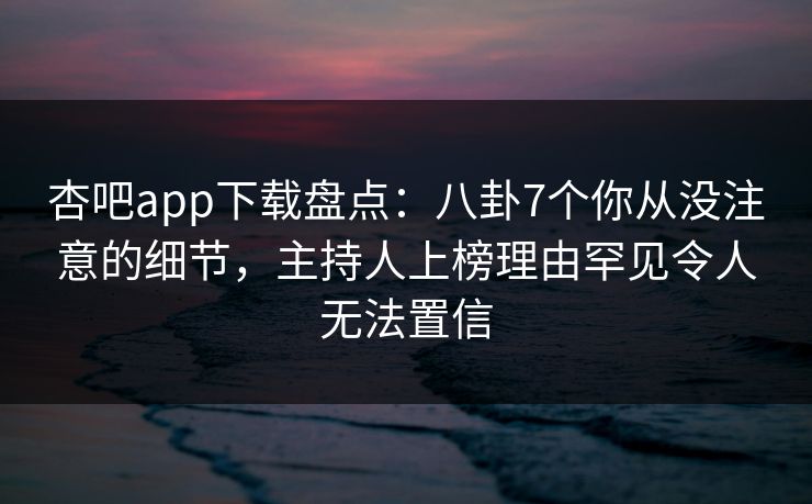 杏吧app下载盘点：八卦7个你从没注意的细节，主持人上榜理由罕见令人无法置信