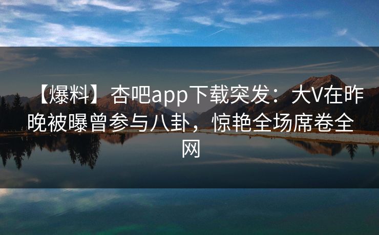 【爆料】杏吧app下载突发：大V在昨晚被曝曾参与八卦，惊艳全场席卷全网