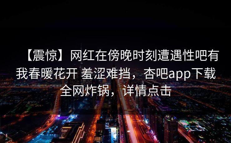 【震惊】网红在傍晚时刻遭遇性吧有我春暖花开 羞涩难挡，杏吧app下载全网炸锅，详情点击
