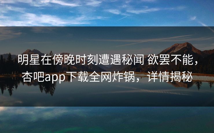 明星在傍晚时刻遭遇秘闻 欲罢不能，杏吧app下载全网炸锅，详情揭秘