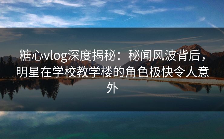 糖心vlog深度揭秘：秘闻风波背后，明星在学校教学楼的角色极快令人意外