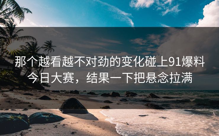 那个越看越不对劲的变化碰上91爆料今日大赛，结果一下把悬念拉满